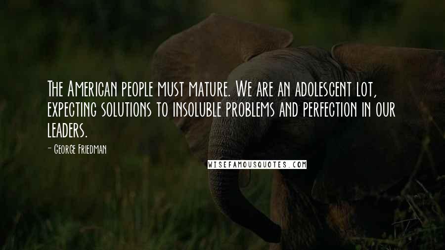 George Friedman Quotes: The American people must mature. We are an adolescent lot, expecting solutions to insoluble problems and perfection in our leaders.