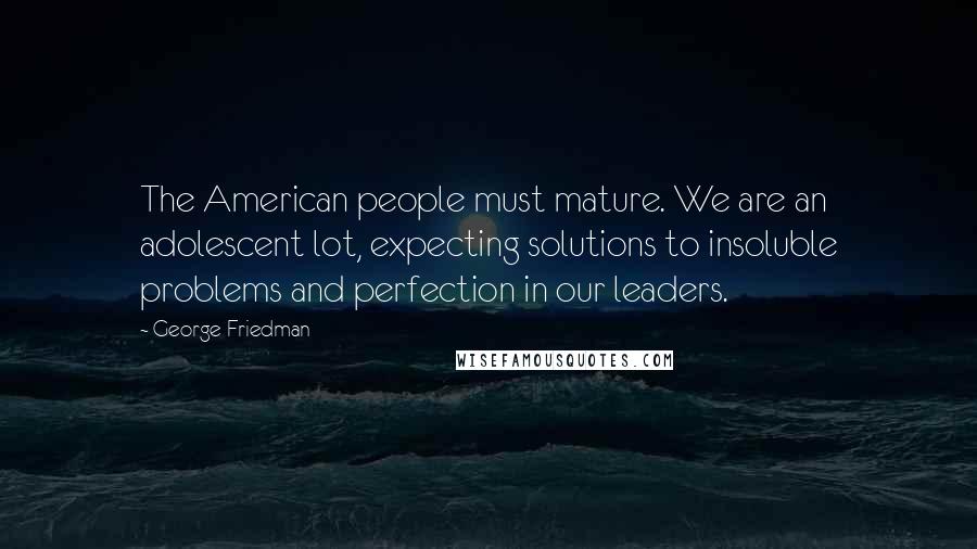 George Friedman Quotes: The American people must mature. We are an adolescent lot, expecting solutions to insoluble problems and perfection in our leaders.