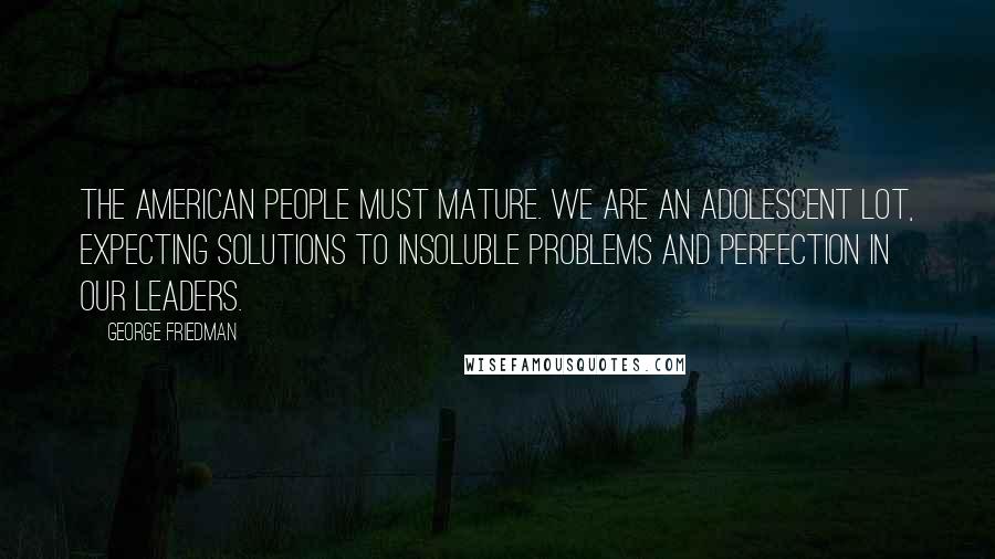 George Friedman Quotes: The American people must mature. We are an adolescent lot, expecting solutions to insoluble problems and perfection in our leaders.