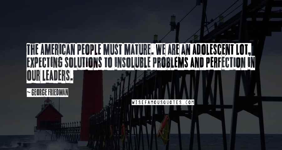 George Friedman Quotes: The American people must mature. We are an adolescent lot, expecting solutions to insoluble problems and perfection in our leaders.