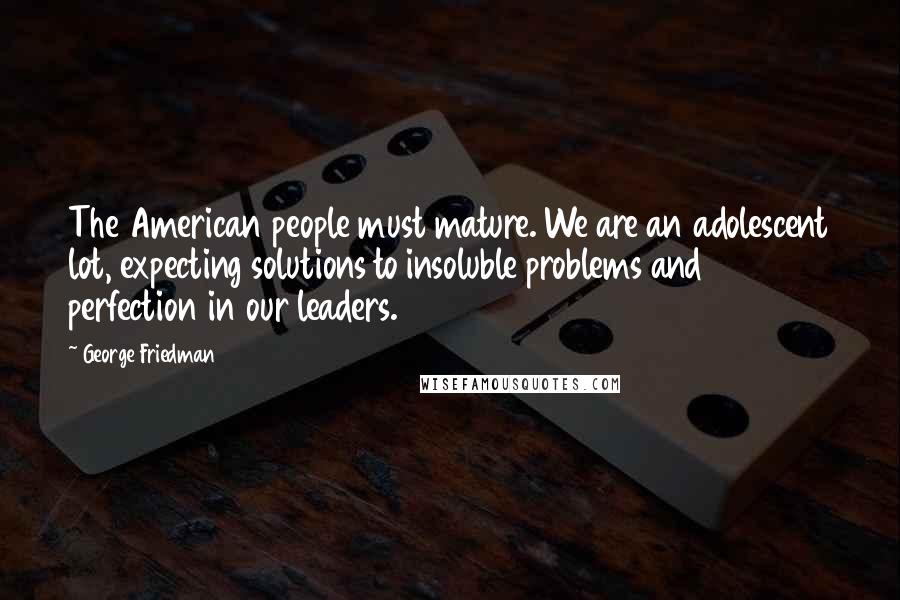 George Friedman Quotes: The American people must mature. We are an adolescent lot, expecting solutions to insoluble problems and perfection in our leaders.