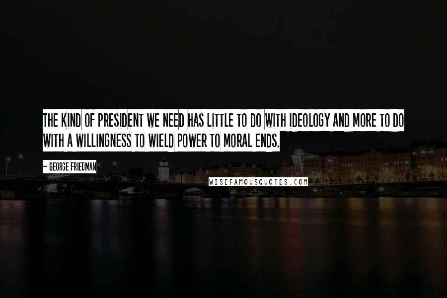 George Friedman Quotes: The kind of president we need has little to do with ideology and more to do with a willingness to wield power to moral ends.