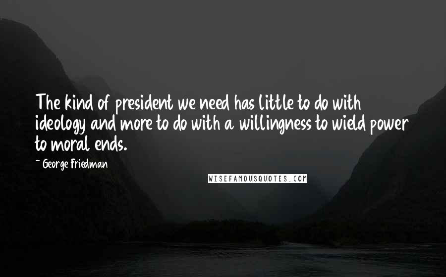 George Friedman Quotes: The kind of president we need has little to do with ideology and more to do with a willingness to wield power to moral ends.