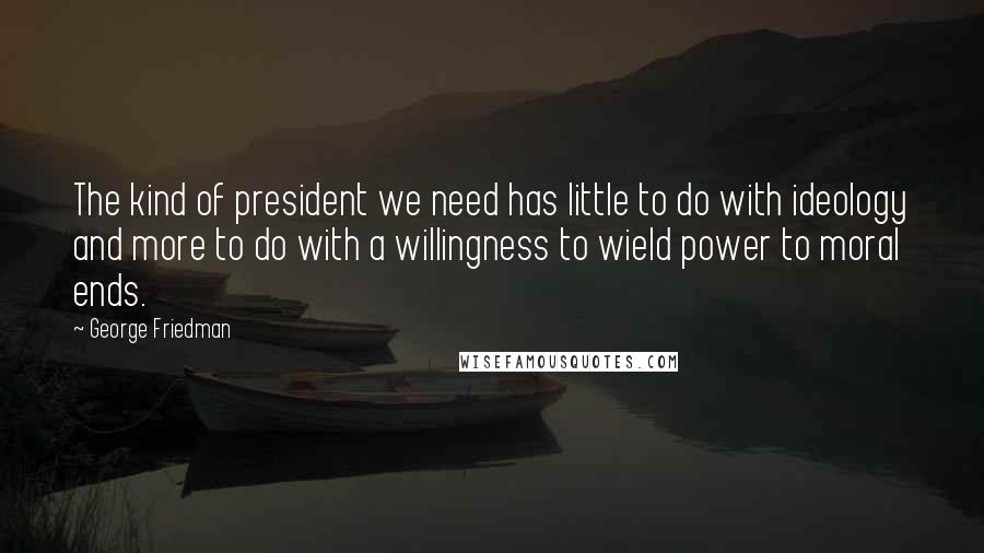 George Friedman Quotes: The kind of president we need has little to do with ideology and more to do with a willingness to wield power to moral ends.