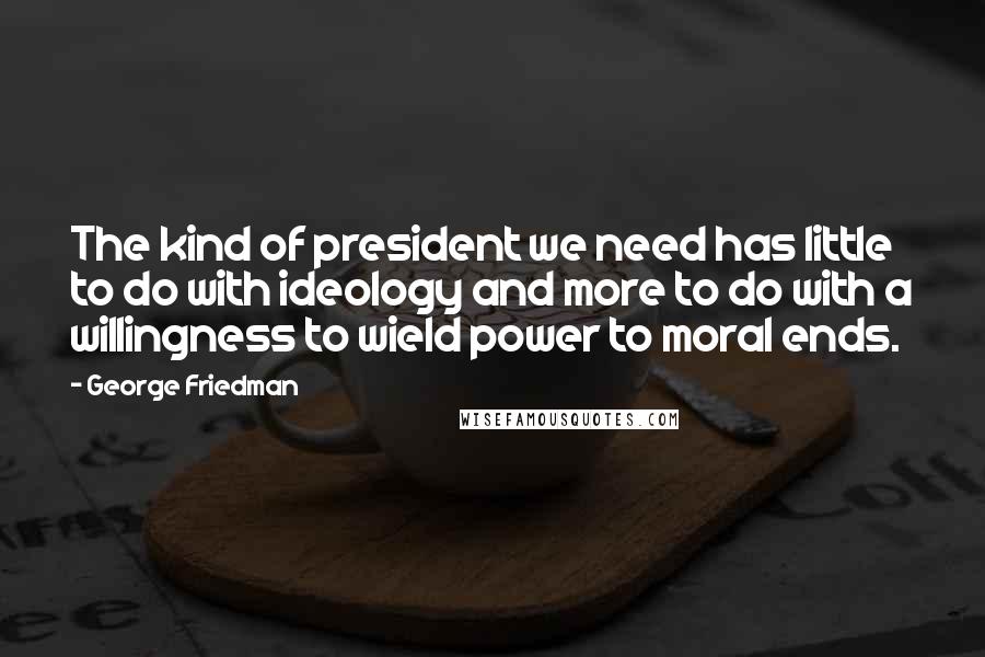 George Friedman Quotes: The kind of president we need has little to do with ideology and more to do with a willingness to wield power to moral ends.