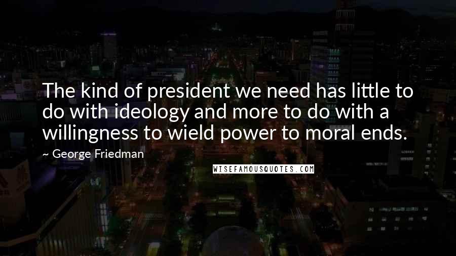 George Friedman Quotes: The kind of president we need has little to do with ideology and more to do with a willingness to wield power to moral ends.