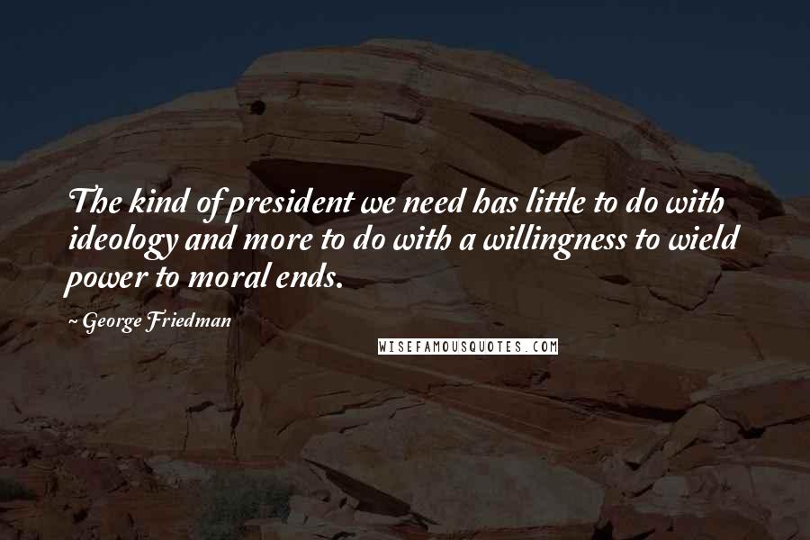 George Friedman Quotes: The kind of president we need has little to do with ideology and more to do with a willingness to wield power to moral ends.