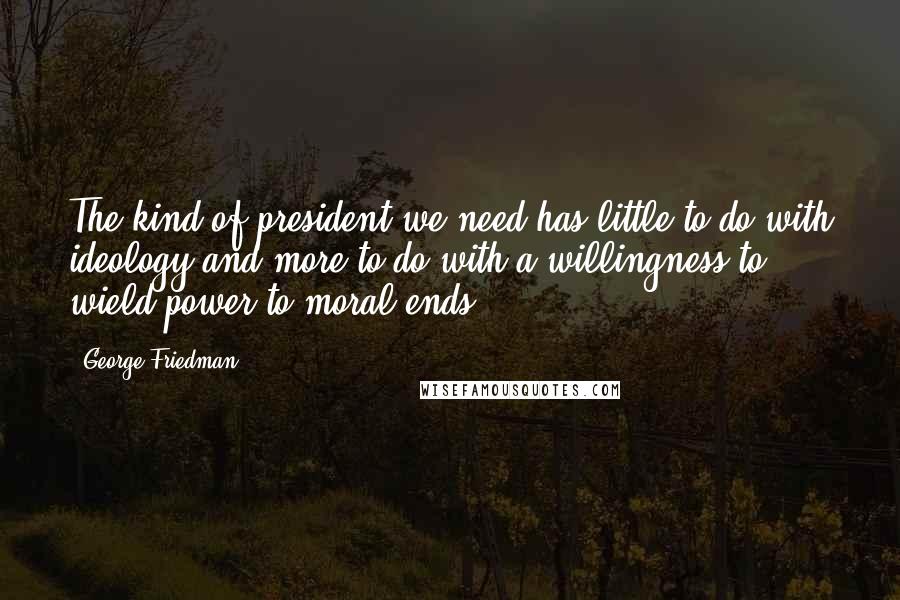 George Friedman Quotes: The kind of president we need has little to do with ideology and more to do with a willingness to wield power to moral ends.