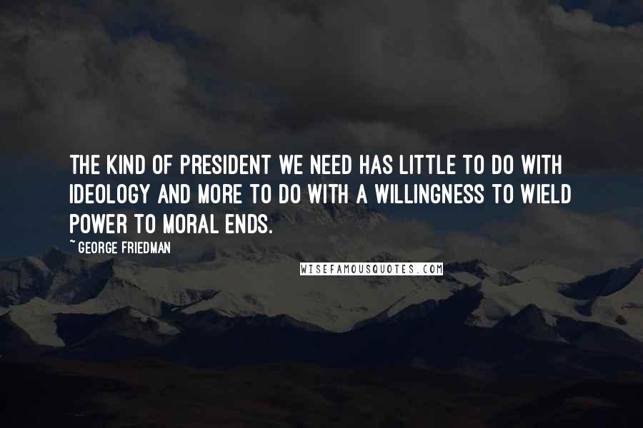 George Friedman Quotes: The kind of president we need has little to do with ideology and more to do with a willingness to wield power to moral ends.