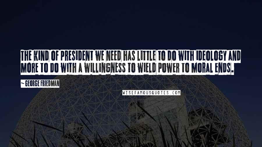 George Friedman Quotes: The kind of president we need has little to do with ideology and more to do with a willingness to wield power to moral ends.