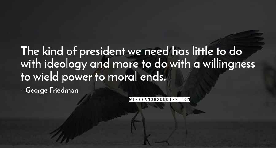 George Friedman Quotes: The kind of president we need has little to do with ideology and more to do with a willingness to wield power to moral ends.