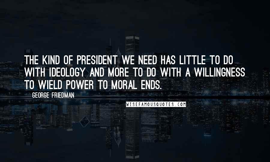 George Friedman Quotes: The kind of president we need has little to do with ideology and more to do with a willingness to wield power to moral ends.