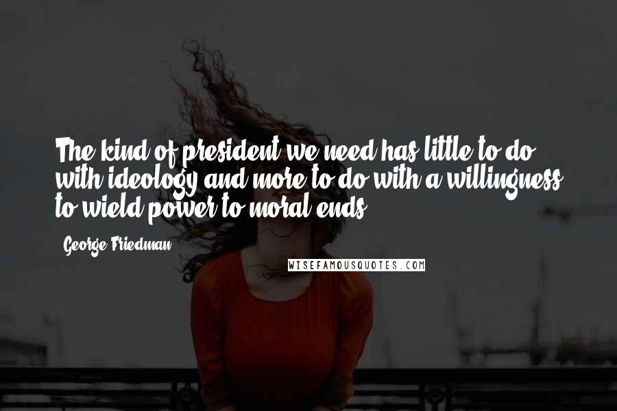 George Friedman Quotes: The kind of president we need has little to do with ideology and more to do with a willingness to wield power to moral ends.