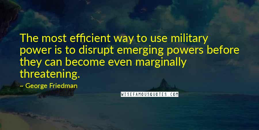 George Friedman Quotes: The most efficient way to use military power is to disrupt emerging powers before they can become even marginally threatening.