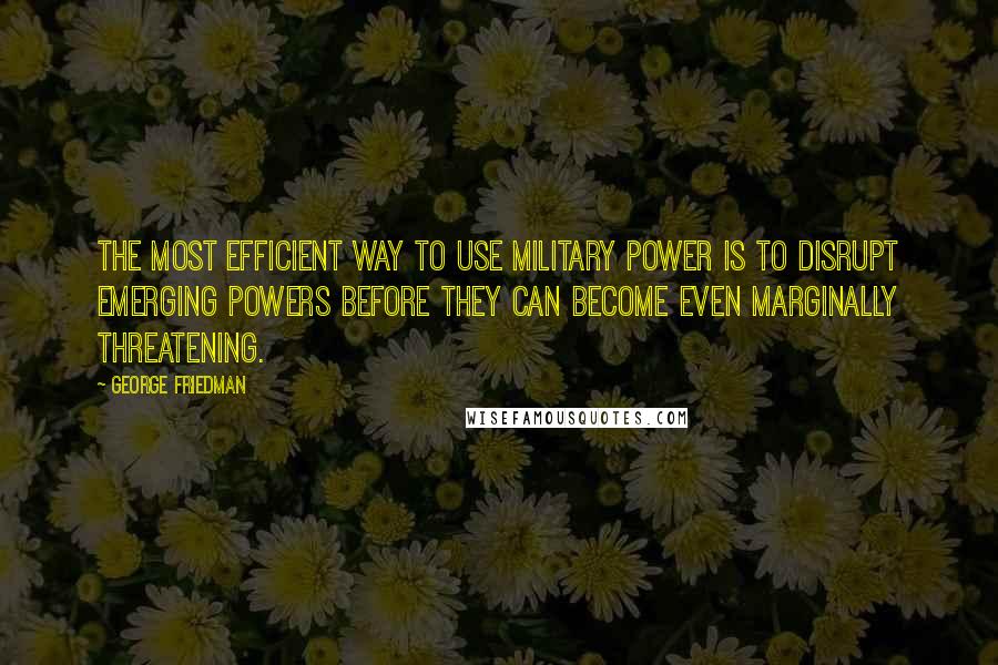 George Friedman Quotes: The most efficient way to use military power is to disrupt emerging powers before they can become even marginally threatening.