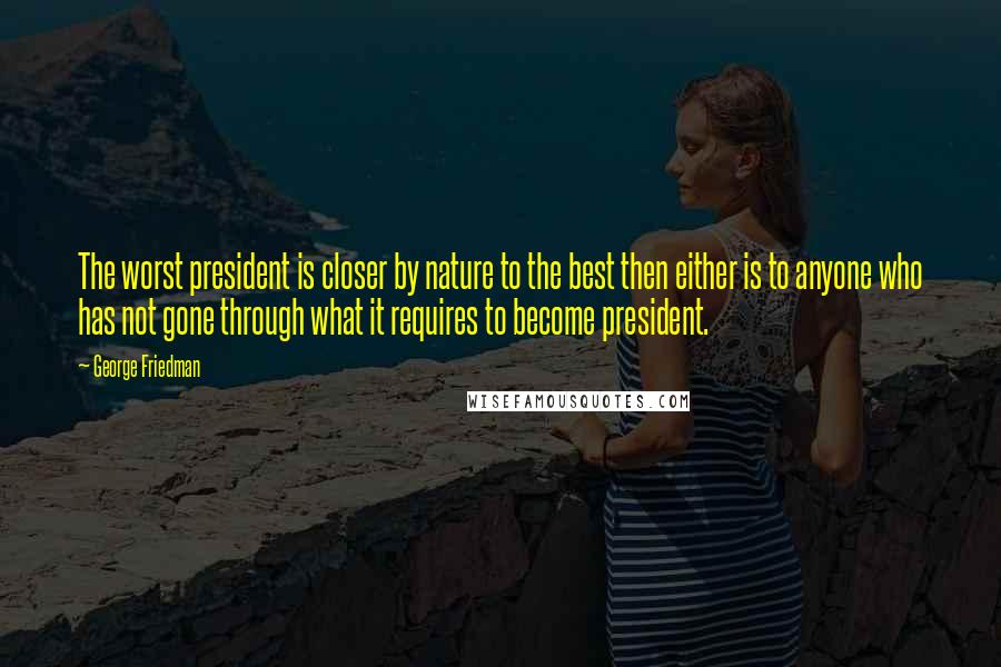 George Friedman Quotes: The worst president is closer by nature to the best then either is to anyone who has not gone through what it requires to become president.