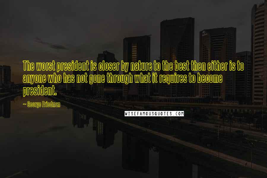 George Friedman Quotes: The worst president is closer by nature to the best then either is to anyone who has not gone through what it requires to become president.