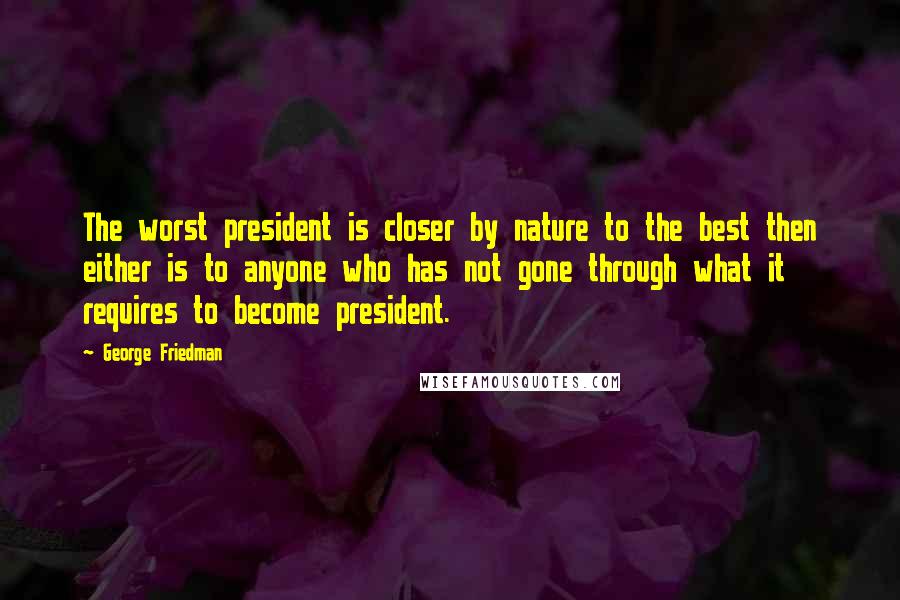 George Friedman Quotes: The worst president is closer by nature to the best then either is to anyone who has not gone through what it requires to become president.