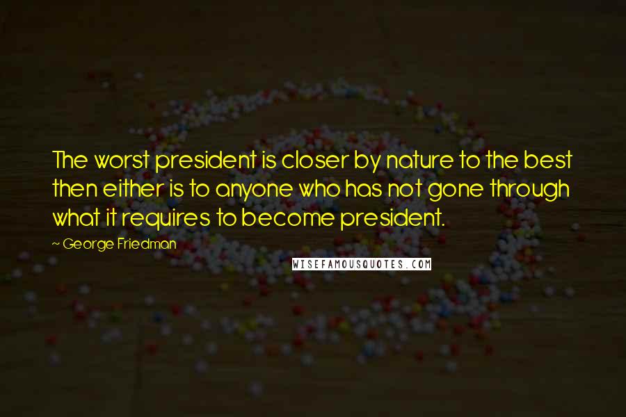 George Friedman Quotes: The worst president is closer by nature to the best then either is to anyone who has not gone through what it requires to become president.