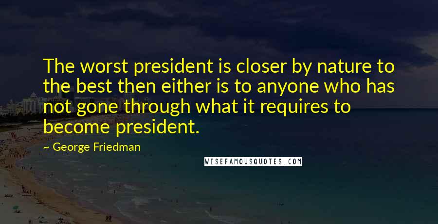 George Friedman Quotes: The worst president is closer by nature to the best then either is to anyone who has not gone through what it requires to become president.