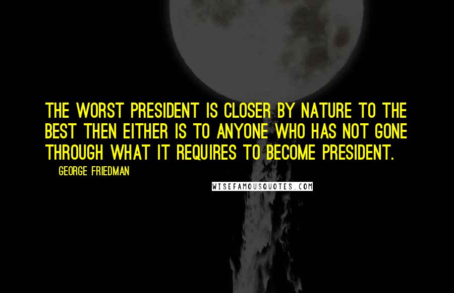 George Friedman Quotes: The worst president is closer by nature to the best then either is to anyone who has not gone through what it requires to become president.