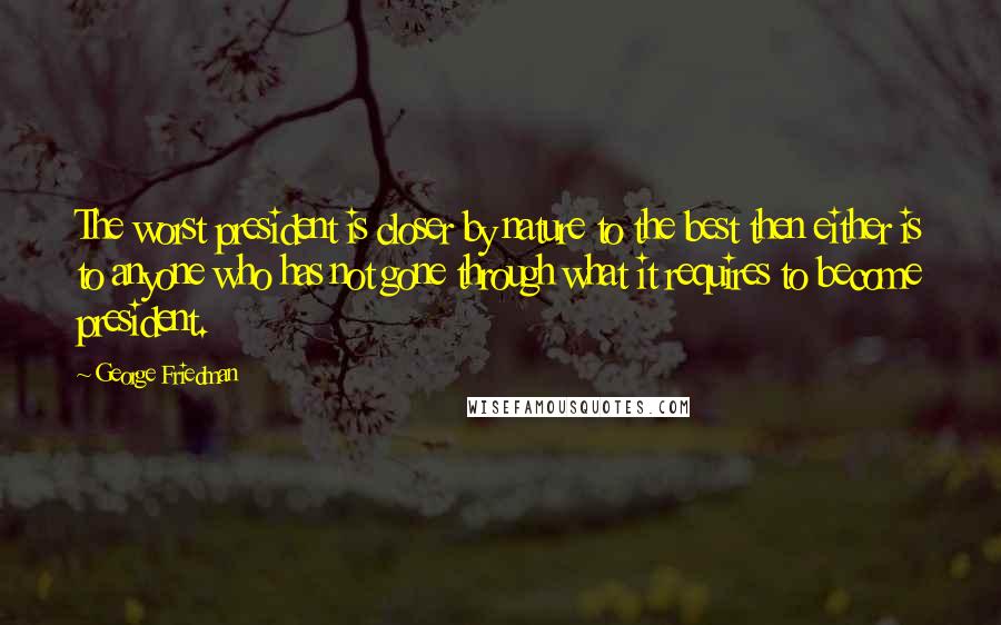 George Friedman Quotes: The worst president is closer by nature to the best then either is to anyone who has not gone through what it requires to become president.