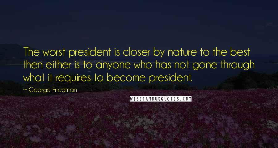 George Friedman Quotes: The worst president is closer by nature to the best then either is to anyone who has not gone through what it requires to become president.