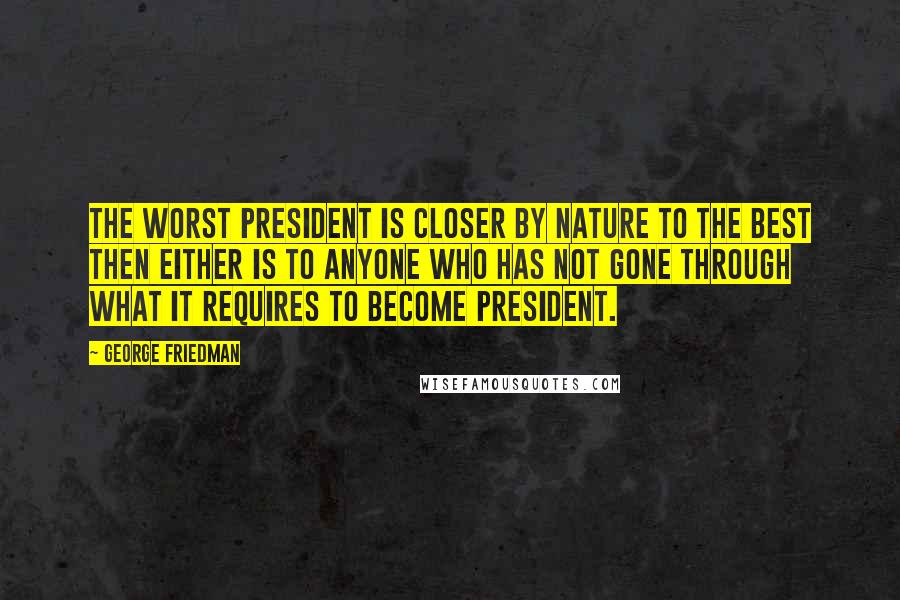 George Friedman Quotes: The worst president is closer by nature to the best then either is to anyone who has not gone through what it requires to become president.