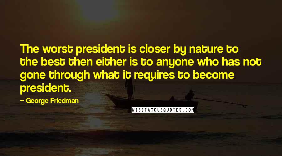 George Friedman Quotes: The worst president is closer by nature to the best then either is to anyone who has not gone through what it requires to become president.