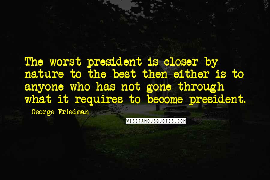 George Friedman Quotes: The worst president is closer by nature to the best then either is to anyone who has not gone through what it requires to become president.