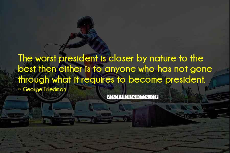 George Friedman Quotes: The worst president is closer by nature to the best then either is to anyone who has not gone through what it requires to become president.