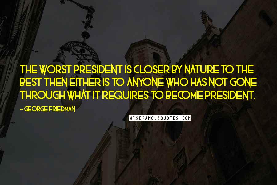 George Friedman Quotes: The worst president is closer by nature to the best then either is to anyone who has not gone through what it requires to become president.