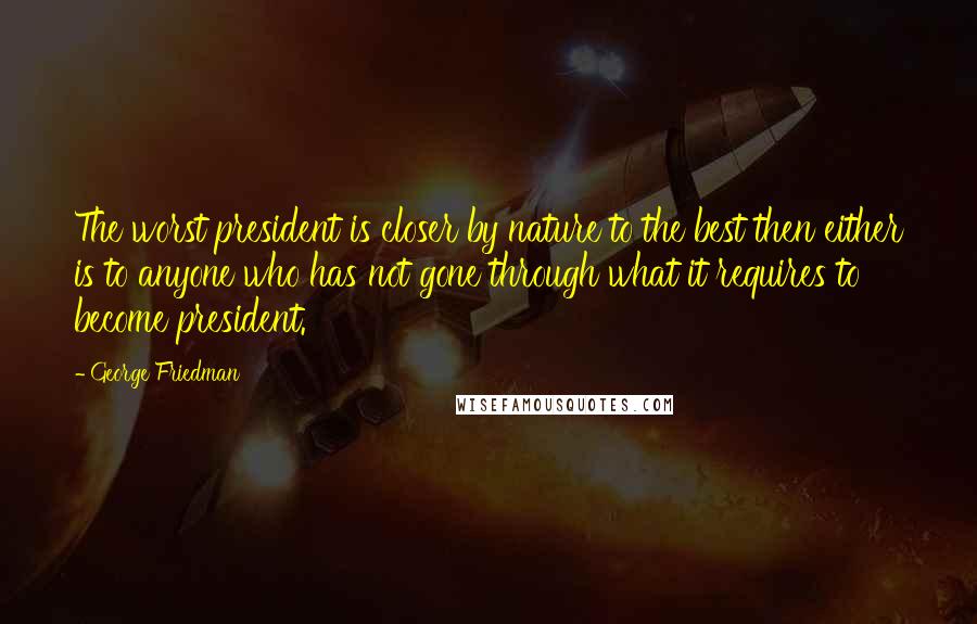 George Friedman Quotes: The worst president is closer by nature to the best then either is to anyone who has not gone through what it requires to become president.