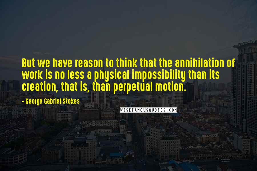 George Gabriel Stokes Quotes: But we have reason to think that the annihilation of work is no less a physical impossibility than its creation, that is, than perpetual motion.
