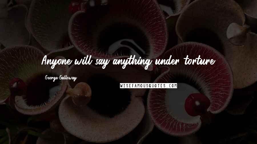 George Galloway Quotes: Anyone will say anything under torture.