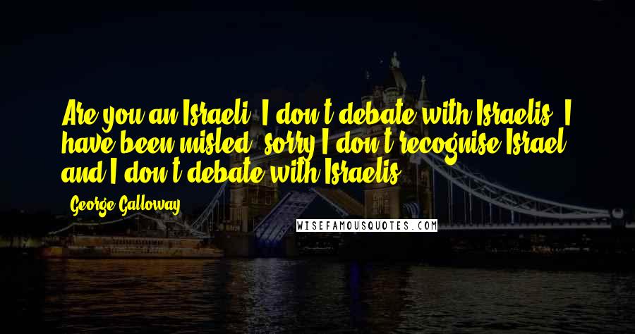 George Galloway Quotes: Are you an Israeli? I don't debate with Israelis. I have been misled, sorry I don't recognise Israel and I don't debate with Israelis