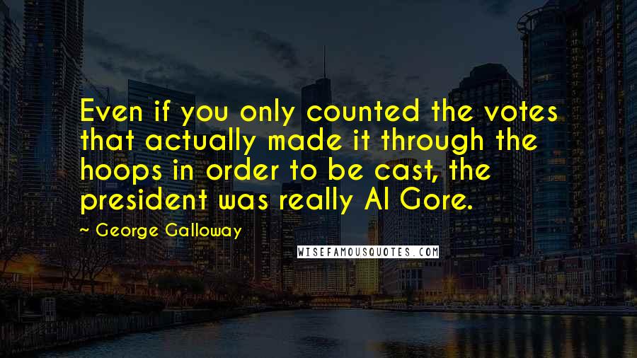 George Galloway Quotes: Even if you only counted the votes that actually made it through the hoops in order to be cast, the president was really Al Gore.