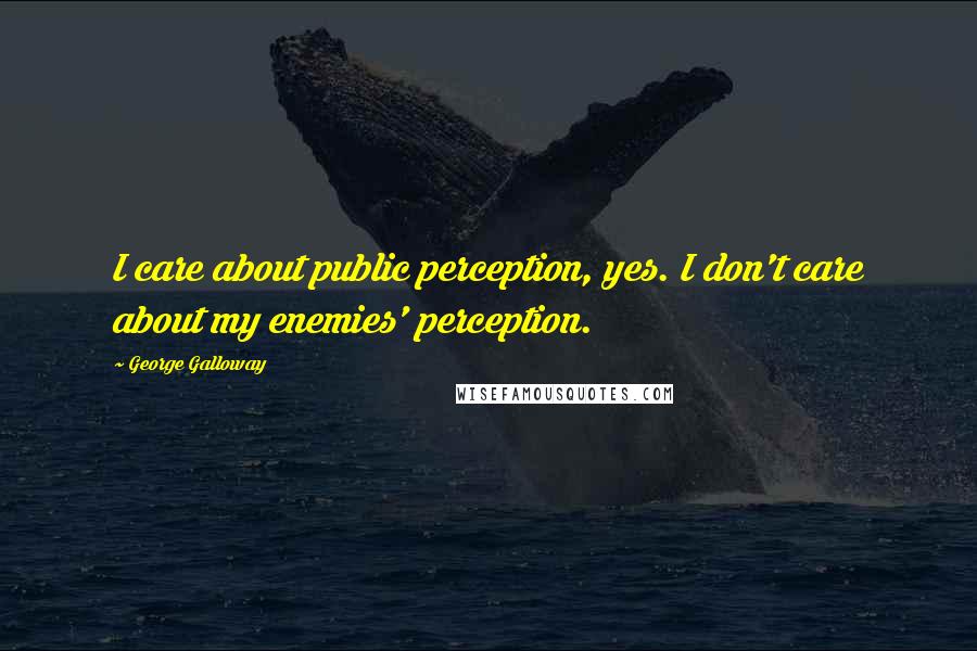 George Galloway Quotes: I care about public perception, yes. I don't care about my enemies' perception.