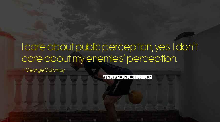 George Galloway Quotes: I care about public perception, yes. I don't care about my enemies' perception.