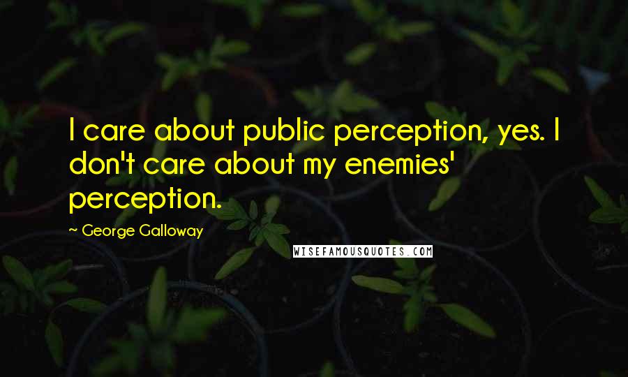 George Galloway Quotes: I care about public perception, yes. I don't care about my enemies' perception.