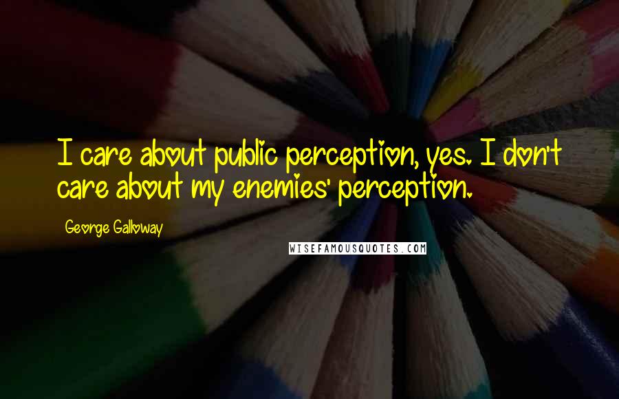 George Galloway Quotes: I care about public perception, yes. I don't care about my enemies' perception.