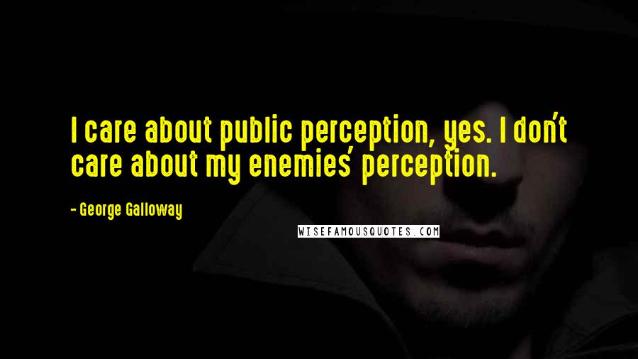 George Galloway Quotes: I care about public perception, yes. I don't care about my enemies' perception.