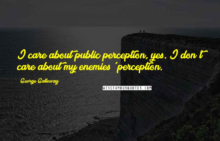 George Galloway Quotes: I care about public perception, yes. I don't care about my enemies' perception.