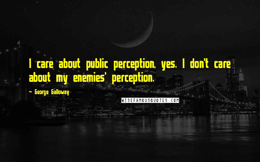 George Galloway Quotes: I care about public perception, yes. I don't care about my enemies' perception.