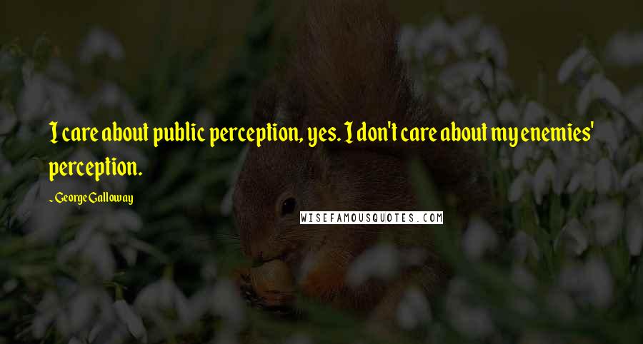 George Galloway Quotes: I care about public perception, yes. I don't care about my enemies' perception.