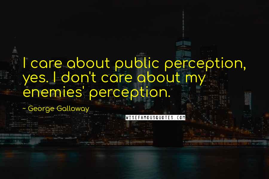 George Galloway Quotes: I care about public perception, yes. I don't care about my enemies' perception.