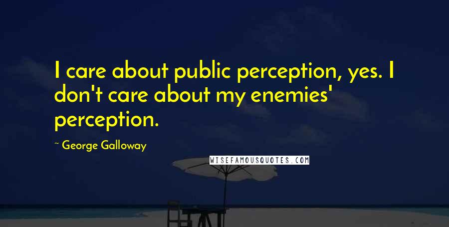 George Galloway Quotes: I care about public perception, yes. I don't care about my enemies' perception.