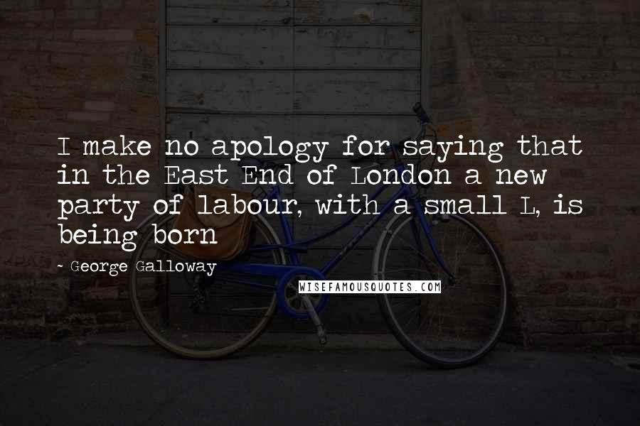 George Galloway Quotes: I make no apology for saying that in the East End of London a new party of labour, with a small L, is being born