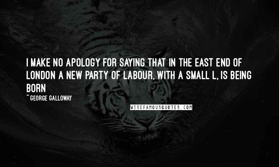 George Galloway Quotes: I make no apology for saying that in the East End of London a new party of labour, with a small L, is being born