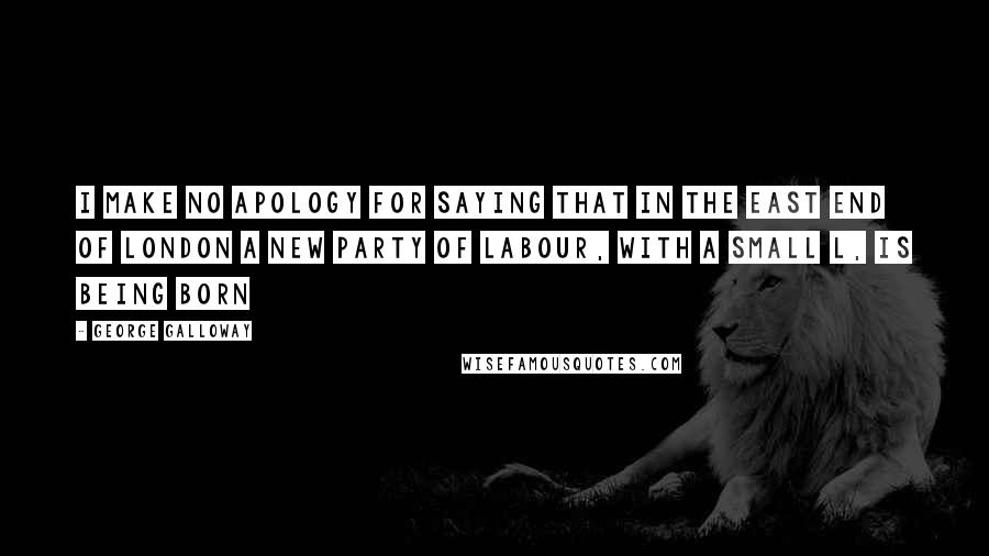 George Galloway Quotes: I make no apology for saying that in the East End of London a new party of labour, with a small L, is being born